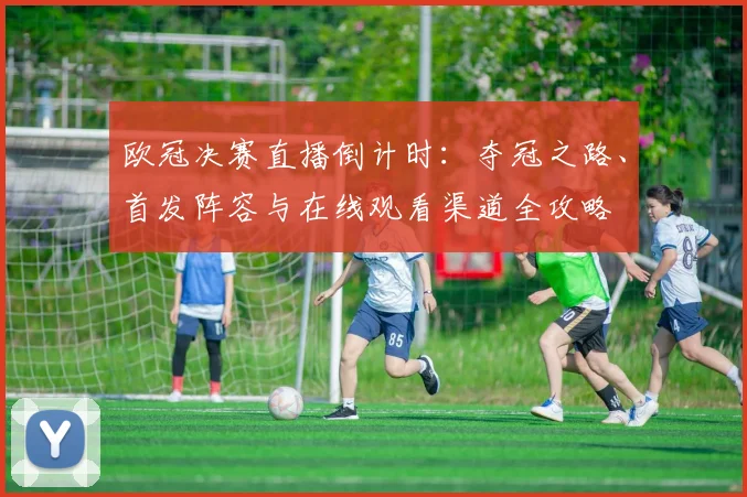 欧冠决赛直播倒计时：夺冠之路、首发阵容与在线观看渠道全攻略
