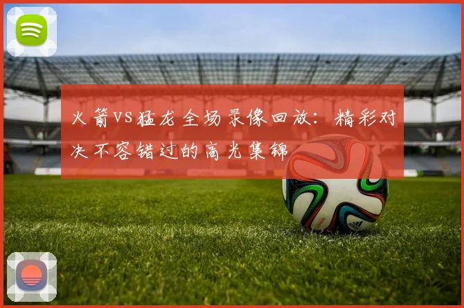 火箭vs猛龙全场录像回放：精彩对决不容错过的高光集锦