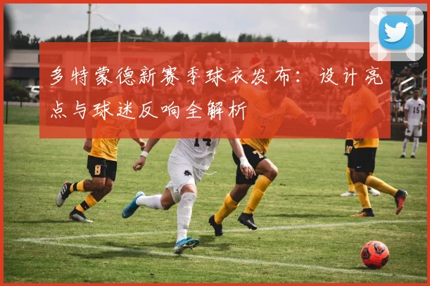 多特蒙德新赛季球衣发布：设计亮点与球迷反响全解析