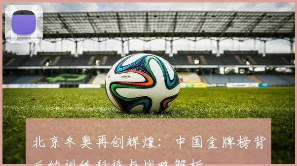 北京冬奥再创辉煌：中国金牌榜背后的训练科技与战略解析