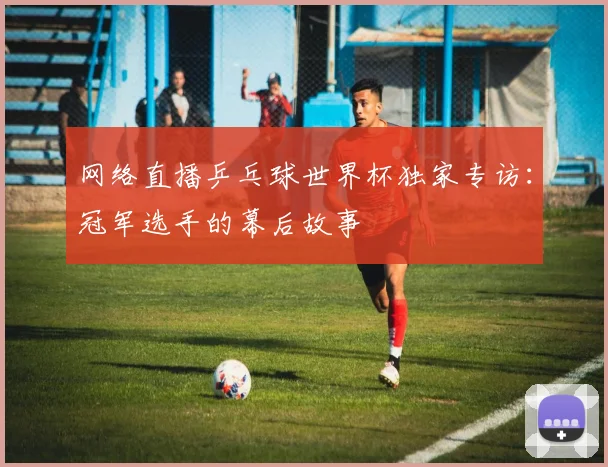 网络直播乒乓球世界杯独家专访:冠军选手的幕后故事