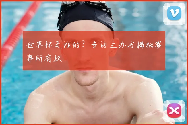 世界杯是谁的？专访主办方揭秘赛事所有权